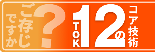 ご存じですか？TOK12のコア技術